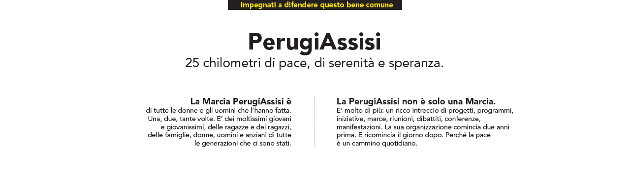 Impegnati a difendere questo bene comune PerugiAssisi 25 chilometri di pace, di serenità e speranza. La Marcia PerugiAssisi è di tutte le donne e gli uomini che l’hanno fatta. Una, due, tante volte. E’ dei moltissimi giovani e giovanissimi, delle ragazze e dei ragazzi, delle famiglie, donne, uomini e anziani di tutte le generazioni che ci sono stati. La PerugiAssisi non è solo una Marcia. E’ molto di più: un ricco intreccio di progetti, programmi, iniziative, marce, riunioni, dibattiti, conferenze, manifestazioni. La sua organizzazione comincia due anni prima. E ricomincia il giorno dopo. Perché la pace è un cammino quotidiano.