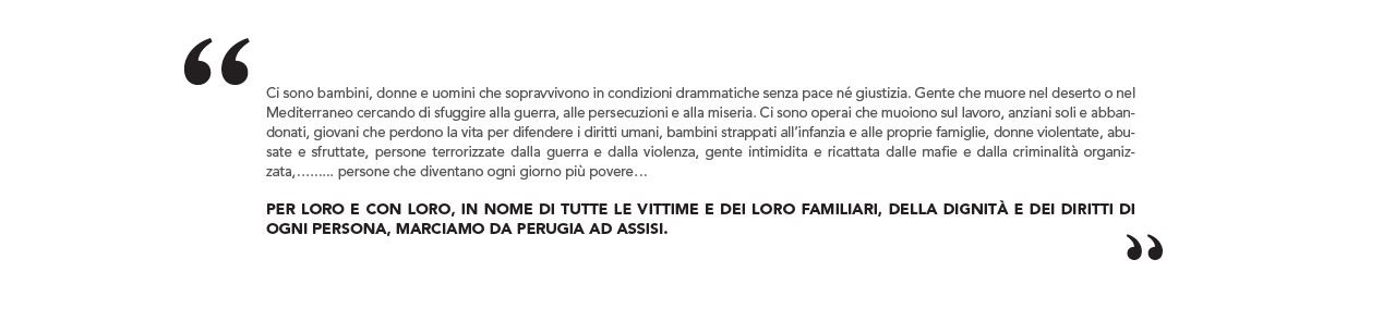 Ci sono bambini, donne e uomini che sopravvivono in condizioni drammatiche senza pace né giustizia. Gente che muore nel deserto o nel Mediterraneo cercando di sfuggire alla guerra, alle persecuzioni e alla miseria. Ci sono operai che muoiono sul lavoro, anziani soli e abbandonati, giovani che perdono la vita per difendere i diritti umani, bambini strappati all’infanzia e alle proprie famiglie, donne violentate, abusate e sfruttate, persone terrorizzate dalla guerra e dalla violenza, gente intimidita e ricattata dalle mafie e dalla criminalità organizzata, persone che diventano ogni giorno più povere Per loro e con loro, in nome di tutte le vittime e dei loro familiari, della dignità e dei diritti di ogni persona, marciamo da Perugia ad Assisi.